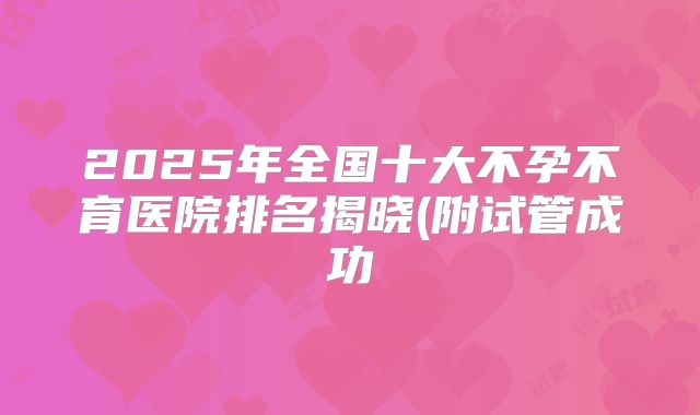 2025年全国十大不孕不育医院排名揭晓(附试管成功