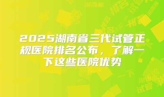 2025湖南省三代试管正规医院排名公布，了解一下这些医院优势