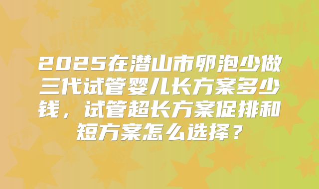 2025在潜山市卵泡少做三代试管婴儿长方案多少钱,试管超长方案促排和短方案怎么选择?