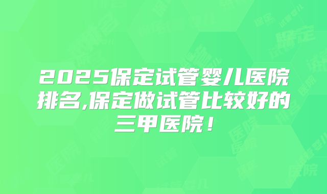 2025保定试管婴儿医院排名,保定做试管比较好的三甲医院！