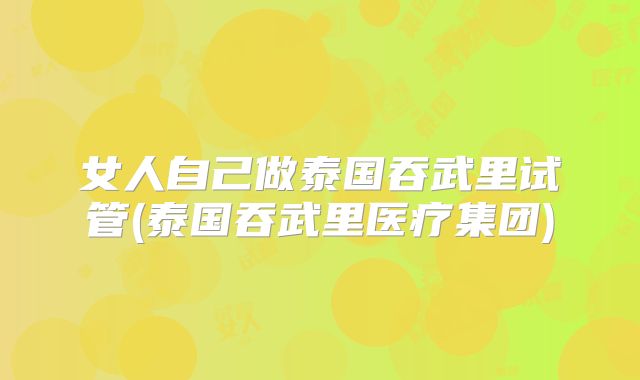女人自己做泰国吞武里试管(泰国吞武里医疗集团)