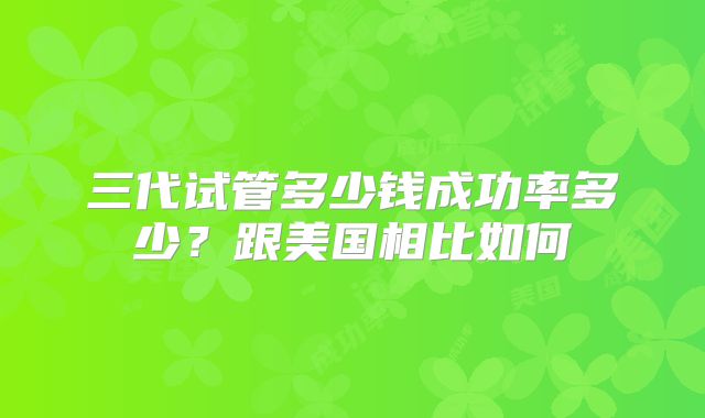 三代试管多少钱成功率多少？跟美国相比如何