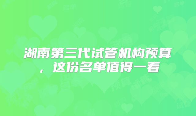 湖南第三代试管机构预算，这份名单值得一看