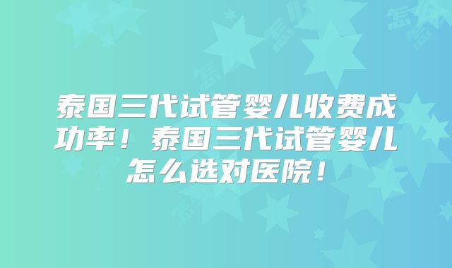 泰国三代试管婴儿收费成功率！泰国三代试管婴儿怎么选对医院！