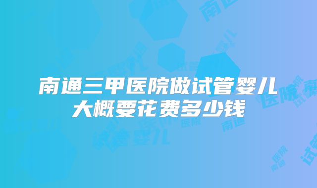南通三甲医院做试管婴儿大概要花费多少钱