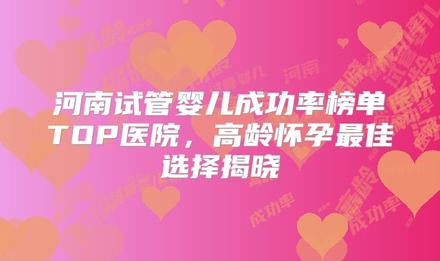 河南试管婴儿成功率榜单TOP医院，高龄怀孕最佳选择揭晓