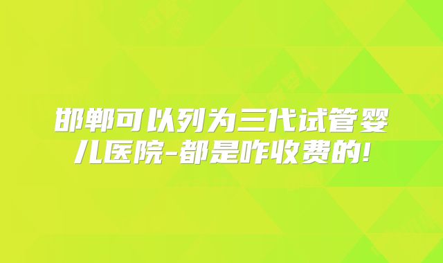 邯郸可以列为三代试管婴儿医院-都是咋收费的!