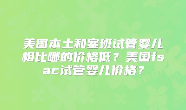 美国本土和塞班试管婴儿相比哪的价格低?美国fsac试管婴儿价格?