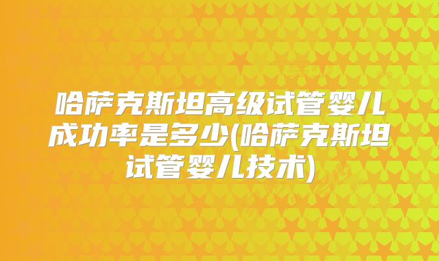 哈萨克斯坦高级试管婴儿成功率是多少(哈萨克斯坦试管婴儿技术)