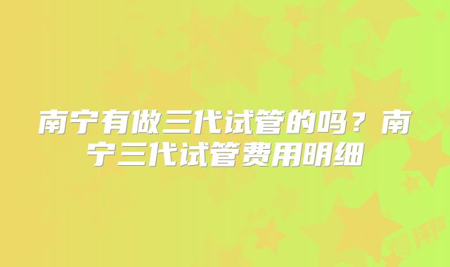 南宁有做三代试管的吗？南宁三代试管费用明细