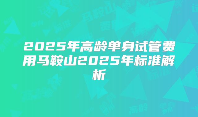 2025年高龄单身试管费用马鞍山2025年标准解析