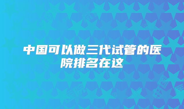 中国可以做三代试管的医院排名在这