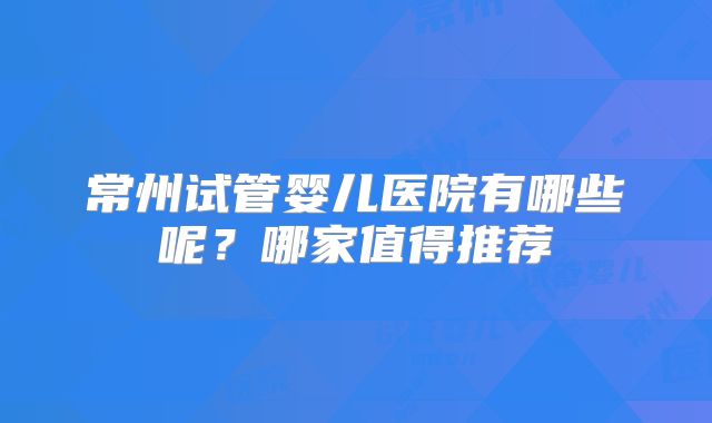 常州试管婴儿医院有哪些呢？哪家值得推荐
