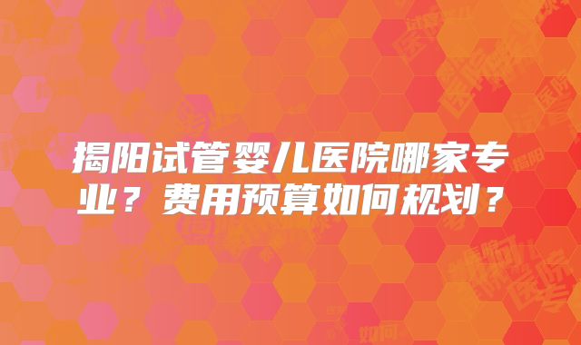 揭阳试管婴儿医院哪家专业？费用预算如何规划？