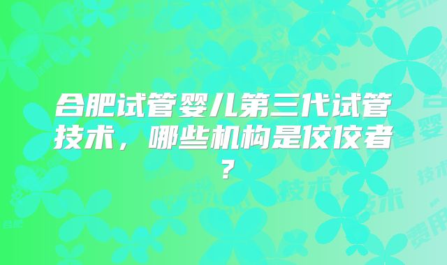 合肥试管婴儿第三代试管技术,哪些机构是佼佼者?