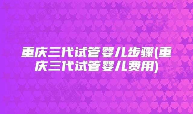 重庆三代试管婴儿步骤(重庆三代试管婴儿费用)