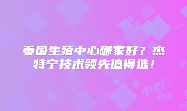 泰国生殖中心哪家好?杰特宁技术领先值得选!