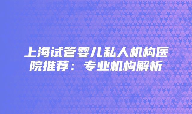 上海试管婴儿私人机构医院推荐：专业机构解析