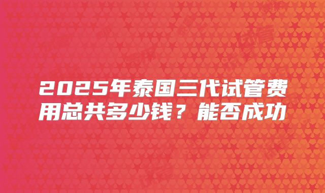 2025年泰国三代试管费用总共多少钱？能否成功