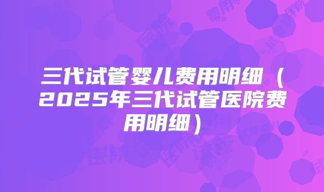 三代试管婴儿费用明细（2025年三代试管医院费用明细）