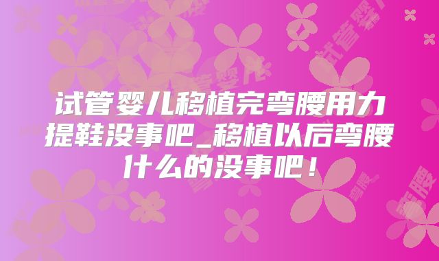 试管婴儿移植完弯腰用力提鞋没事吧_移植以后弯腰什么的没事吧！
