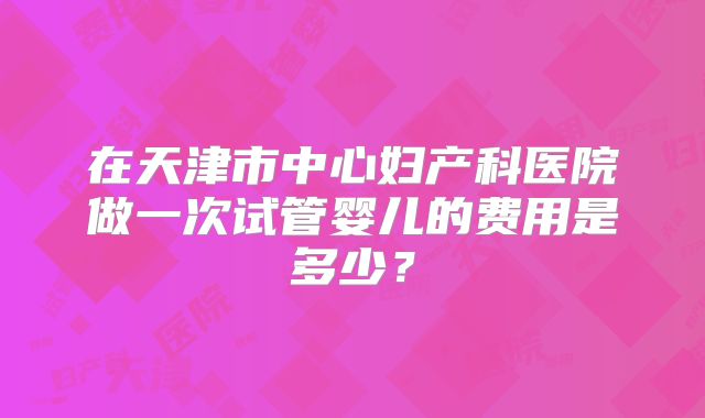在天津市中心妇产科医院做一次试管婴儿的费用是多少？