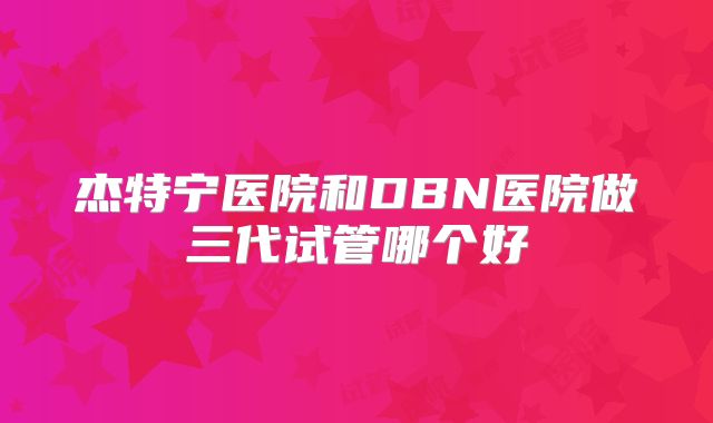 杰特宁医院和DBN医院做三代试管哪个好