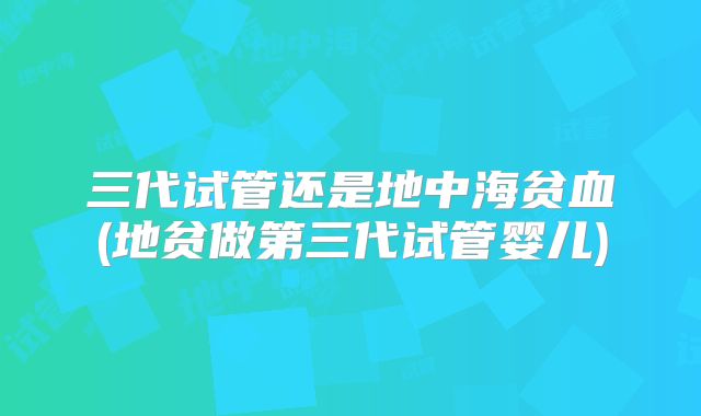 三代试管还是地中海贫血(地贫做第三代试管婴儿)