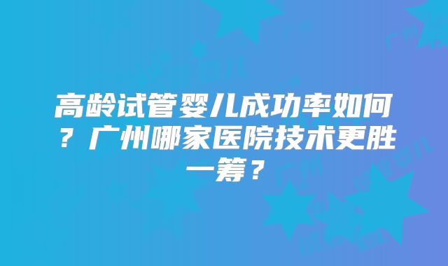 高龄试管婴儿成功率如何？广州哪家医院技术更胜一筹？