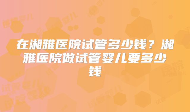 在湘雅医院试管多少钱？湘雅医院做试管婴儿要多少钱