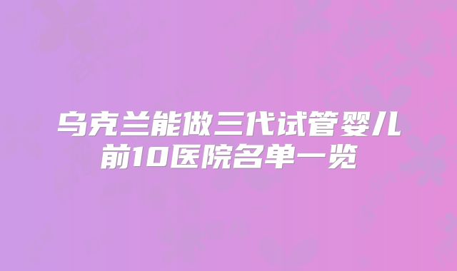 乌克兰能做三代试管婴儿前10医院名单一览