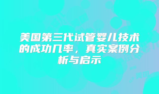 美国第三代试管婴儿技术的成功几率，真实案例分析与启示