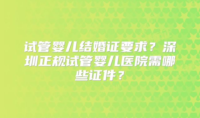 试管婴儿结婚证要求？深圳正规试管婴儿医院需哪些证件？