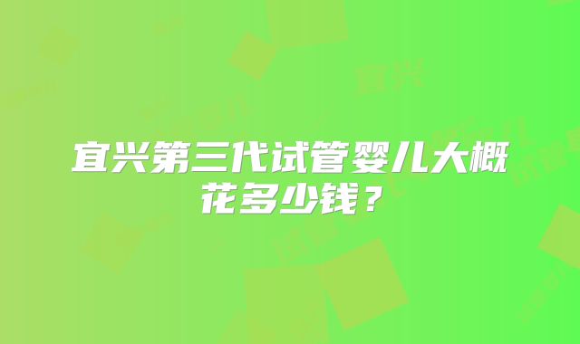 宜兴第三代试管婴儿大概花多少钱？