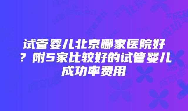 试管婴儿北京哪家医院好？附5家比较好的试管婴儿成功率费用