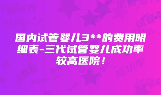 国内试管婴儿3**的费用明细表-三代试管婴儿成功率较高医院！