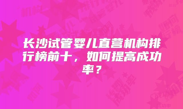 长沙试管婴儿直营机构排行榜前十，如何提高成功率？