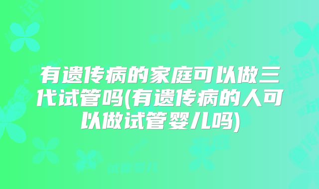 有遗传病的家庭可以做三代试管吗(有遗传病的人可以做试管婴儿吗)