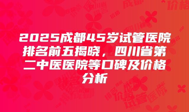 2025成都45岁试管医院排名前五揭晓，四川省第二中医医院等口碑及价格分析