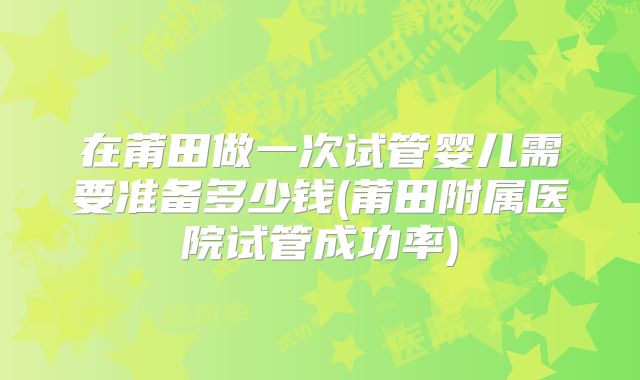 在莆田做一次试管婴儿需要准备多少钱(莆田附属医院试管成功率)