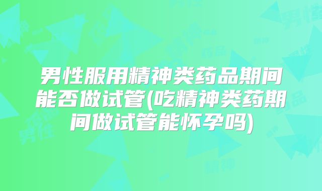 男性服用精神类药品期间能否做试管(吃精神类药期间做试管能怀孕吗)