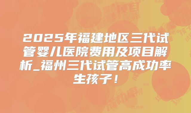 2025年福建地区三代试管婴儿医院费用及项目解析_福州三代试管高成功率生孩子！