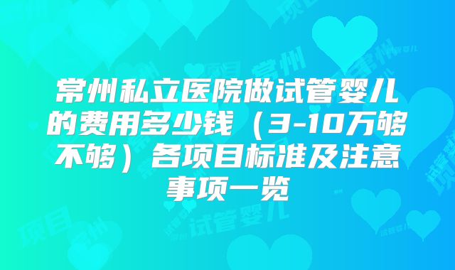 常州私立医院做试管婴儿的费用多少钱（3-10万够不够）各项目标准及注意事项一览