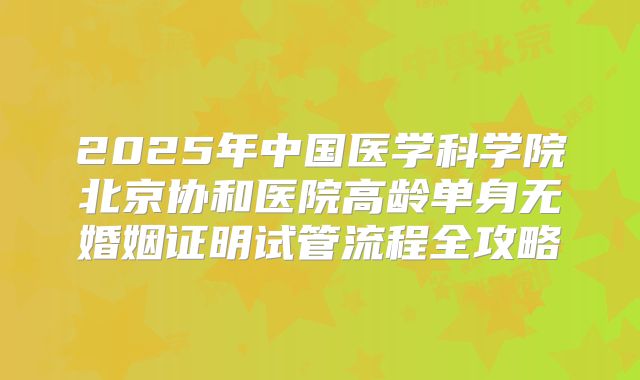 2025年中国医学科学院北京协和医院高龄单身无婚姻证明试管流程全攻略