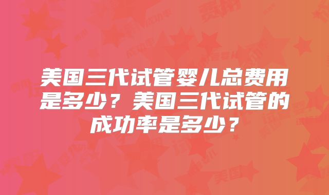 美国三代试管婴儿总费用是多少？美国三代试管的成功率是多少？