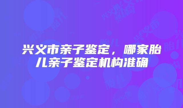 兴义市亲子鉴定,哪家胎儿亲子鉴定机构准确