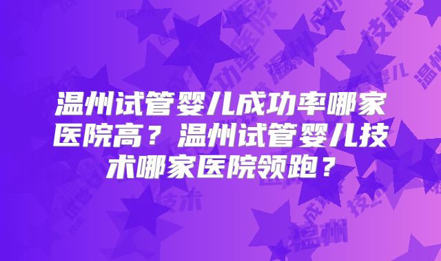 温州试管婴儿成功率哪家医院高？温州试管婴儿技术哪家医院领跑？