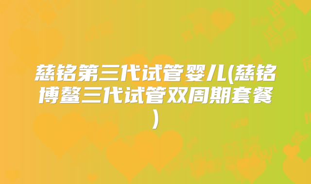 慈铭第三代试管婴儿(慈铭博鳌三代试管双周期套餐)