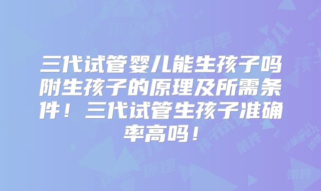 三代试管婴儿能生孩子吗附生孩子的原理及所需条件！三代试管生孩子准确率高吗！