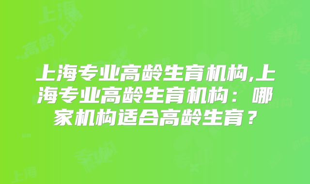 上海专业高龄生育机构,上海专业高龄生育机构：哪家机构适合高龄生育？
